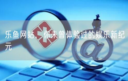 乐鱼网站,你未曾体验过的娱乐新纪元